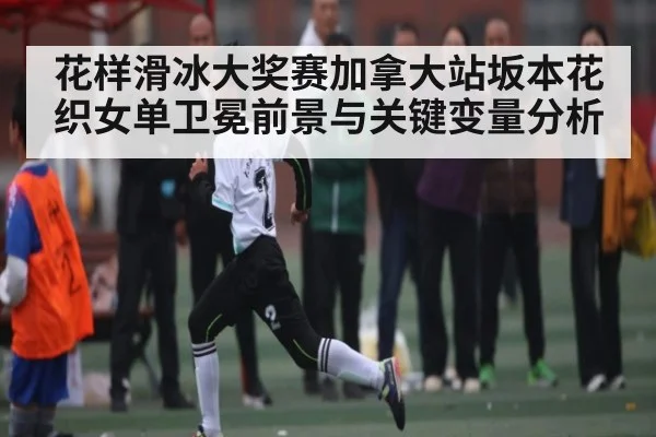 花样滑冰大奖赛加拿大站坂本花织女单卫冕前景与关键变量分析