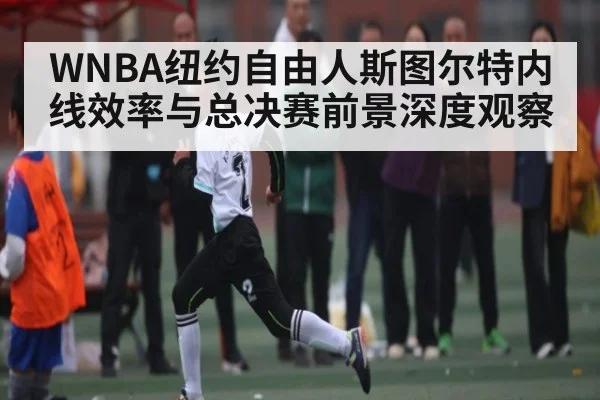 WNBA纽约自由人斯图尔特内线效率与总决赛前景深度观察